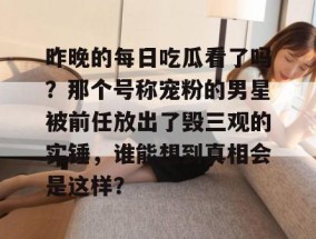 昨晚的每日吃瓜看了吗？那个号称宠粉的男星被前任放出了毁三观的实锤，谁能想到真相会是这样？
