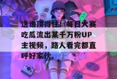 这谁顶得住！每日大赛吃瓜流出某千万粉UP主视频，路人看完都直呼好家伙。