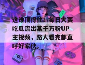 这谁顶得住！每日大赛吃瓜流出某千万粉UP主视频，路人看完都直呼好家伙。