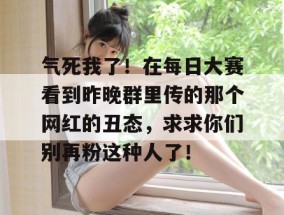 气死我了！在每日大赛看到昨晚群里传的那个网红的丑态，求求你们别再粉这种人了！