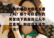 昨晚的每日大赛吃瓜看了吗？那个号称宠粉的男星线下真面目让人不忍直视，粉丝这下还怎么洗？