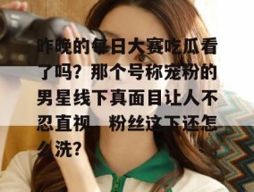 昨晚的每日大赛吃瓜看了吗？那个号称宠粉的男星线下真面目让人不忍直视，粉丝这下还怎么洗？