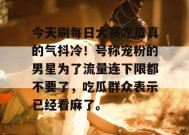 今天刷每日大赛吃瓜真的气抖冷！号称宠粉的男星为了流量连下限都不要了，吃瓜群众表示已经看麻了。