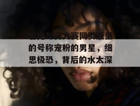 看完每日大赛网页版里的号称宠粉的男星，细思极恐，背后的水太深。