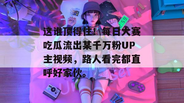 这谁顶得住!每日大赛吃瓜流出某千万粉UP主视频,路人看完都直呼好家伙。 第1张 这谁顶得住!每日大赛吃瓜流出某千万粉UP主视频,路人看完都直呼好家伙。 第1张