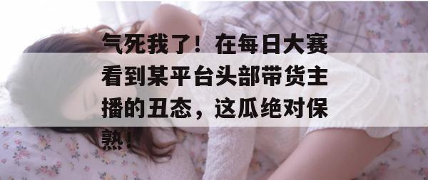 气死我了！在每日大赛看到某平台头部带货主播的丑态，这瓜绝对保熟！  第1张