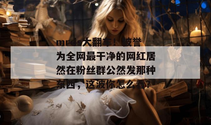 mrds大翻车！被誉为全网最干净的网红居然在粉丝群公然发那种东西，这波你怎么看？  第1张