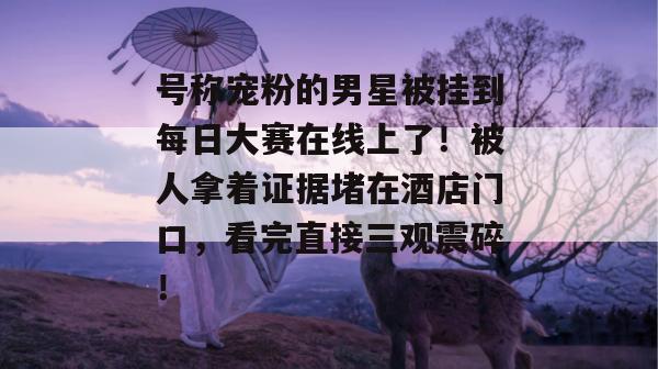 号称宠粉的男星被挂到每日大赛在线上了!被人拿着证据堵在酒店门口,看完直接三观震碎! 第1张 号称宠粉的男星被挂到每日大赛在线上了!被人拿着证据堵在酒店门口,看完直接三观震碎! 第1张