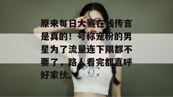 原来每日大赛在线传言是真的!号称宠粉的男星为了流量连下限都不要了,路人看完都直呼好家伙。 第1张 原来每日大赛在线传言是真的!号称宠粉的男星为了流量连下限都不要了,路人看完都直呼好家伙。 第1张