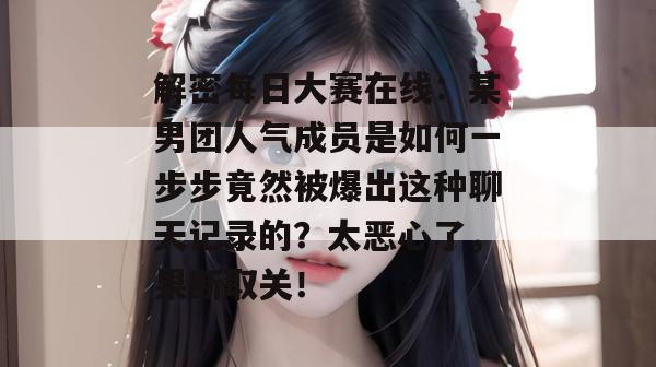 解密每日大赛在线：某男团人气成员是如何一步步竟然被爆出这种聊天记录的？太恶心了，果断取关！  第1张