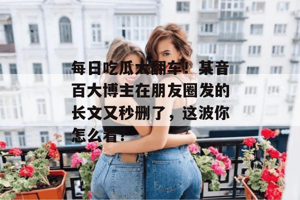 每日吃瓜大翻车!某音百大博主在朋友圈发的长文又秒删了,这波你怎么看? 第1张 每日吃瓜大翻车!某音百大博主在朋友圈发的长文又秒删了,这波你怎么看? 第1张