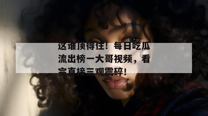 这谁顶得住！每日吃瓜流出榜一大哥视频，看完直接三观震碎！  第1张