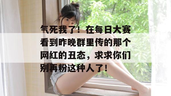 气死我了!在每日大赛看到昨晚群里传的那个网红的丑态,求求你们别再粉这种人了! 第1张 气死我了!在每日大赛看到昨晚群里传的那个网红的丑态,求求你们别再粉这种人了! 第1张