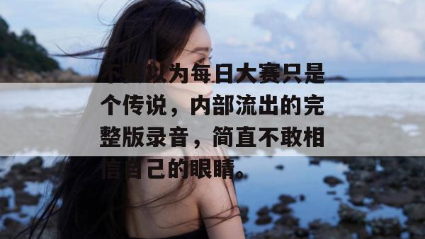 不要以为每日大赛只是个传说，内部流出的完整版录音，简直不敢相信自己的眼睛。  第1张