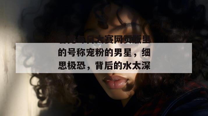 看完每日大赛网页版里的号称宠粉的男星,细思极恐,背后的水太深。 第1张 看完每日大赛网页版里的号称宠粉的男星,细思极恐,背后的水太深。 第1张