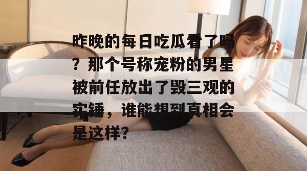 昨晚的每日吃瓜看了吗?那个号称宠粉的男星被前任放出了毁三观的实锤,谁能想到真相会是这样? 第1张 昨晚的每日吃瓜看了吗?那个号称宠粉的男星被前任放出了毁三观的实锤,谁能想到真相会是这样? 第1张