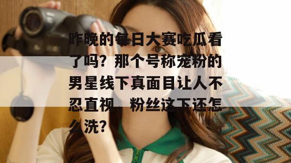 昨晚的每日大赛吃瓜看了吗？那个号称宠粉的男星线下真面目让人不忍直视，粉丝这下还怎么洗？  第1张